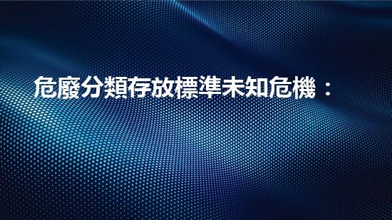 危廢分類存放標準未知危機：揭開化工拆除背后的隱秘真相！